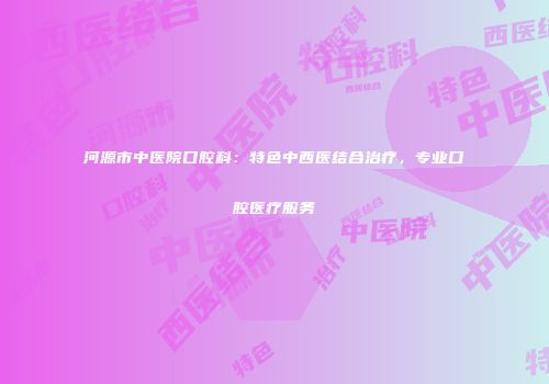 河源市中医院口腔科：特色中西医结合治疗，专业口腔医疗服务