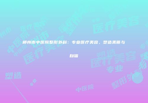 柳州市中医院整形外科：专业医疗美容，塑造美丽与自信