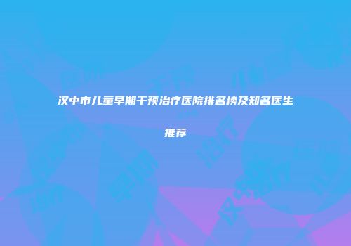 汉中市儿童早期干预治疗医院排名榜及知名医生推荐