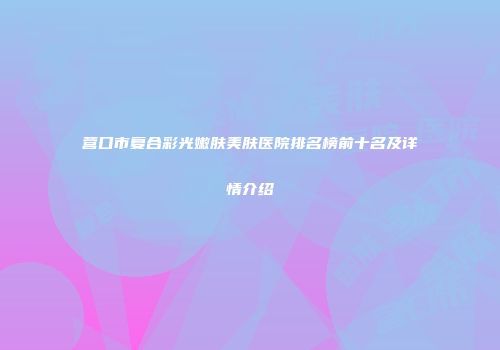 营口市复合彩光嫩肤美肤医院排名榜前十名及详情介绍