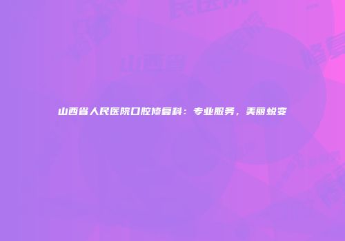 山西省人民医院口腔修复科：专业服务，美丽蜕变