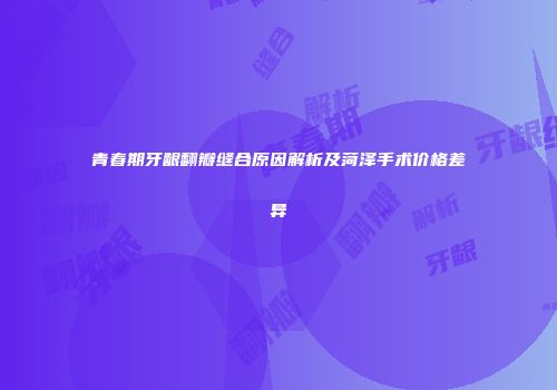 青春期牙龈翻瓣缝合原因解析及菏泽手术价格差异
