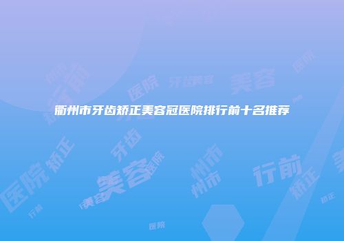 衢州市牙齿矫正美容冠医院排行前十名推荐