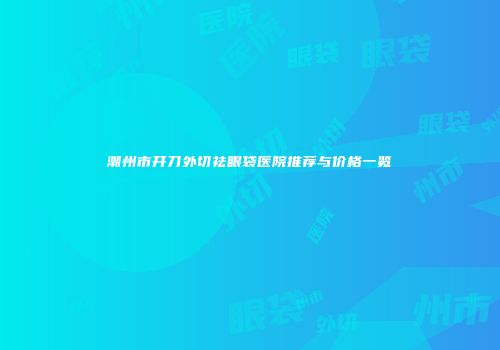 潮州市开刀外切祛眼袋医院推荐与价格一览