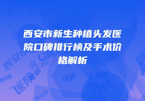 西安市新生种植头发医院口碑排行榜及手术价格解析