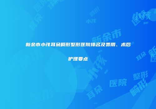新余市小孩耳朵畸形整形医院排名及费用、术后护理要点