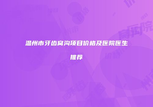 温州市牙齿窝沟项目价格及医院医生推荐