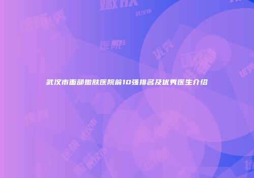 武汉市面部嫩肤医院前10强排名及优秀医生介绍