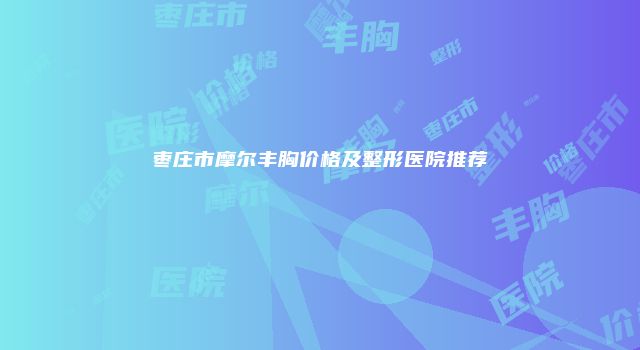 枣庄市摩尔丰胸价格及整形医院推荐