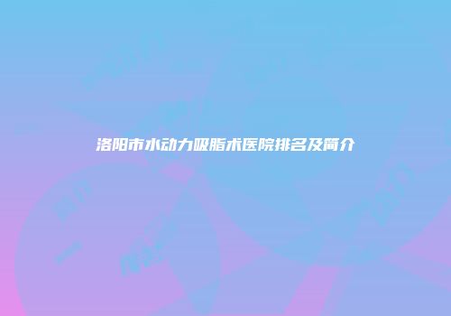 洛阳市水动力吸脂术医院排名及简介