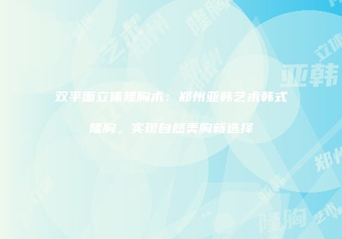 双平面立体隆胸术：郑州亚韩艺术韩式隆胸，实现自然美胸新选择