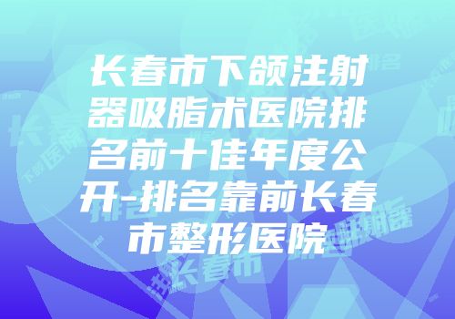 长春市下颌注射器吸脂术医院排名前十佳年度公开-排名靠前长春市整形医院