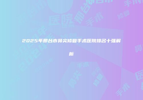 2025年邢台市鼻尖修复手术医院排名十强解析
