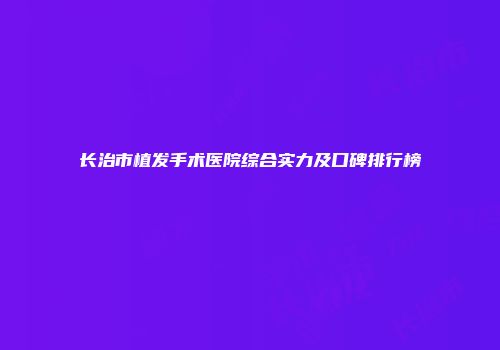 长治市植发手术医院综合实力及口碑排行榜