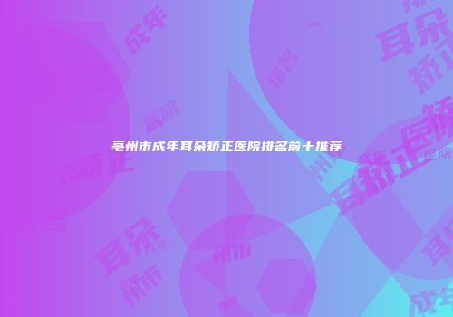 亳州市成年耳朵矫正医院排名前十推荐