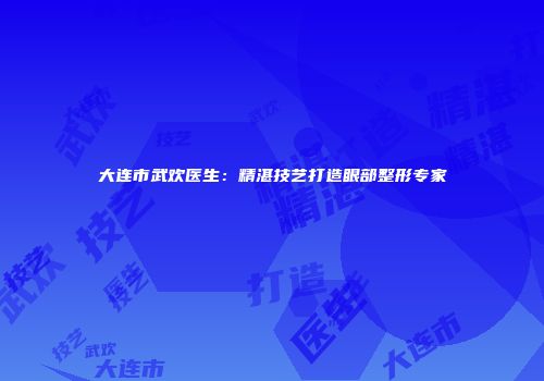 大连市武欢医生：精湛技艺打造眼部整形专家