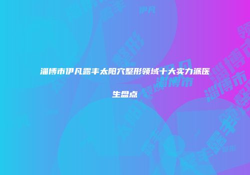 淄博市伊凡露丰太阳穴整形领域十大实力派医生盘点