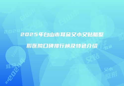2025年白山市耳朵又小又贴脑整形医院口碑排行榜及特色介绍