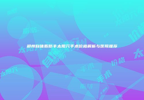 郑州自体脂肪丰太阳穴手术价格解析与医院推荐