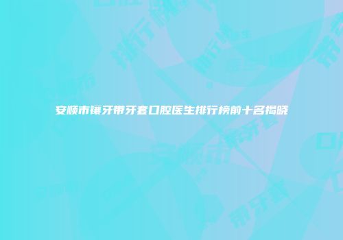 安顺市镶牙带牙套口腔医生排行榜前十名揭晓