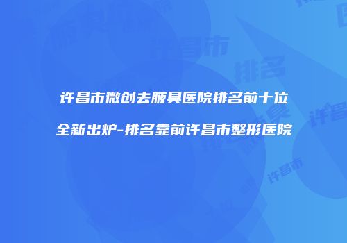 许昌市微创去腋臭医院排名前十位全新出炉-排名靠前许昌市整形医院