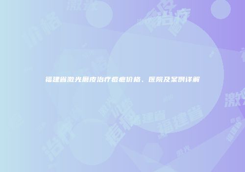 福建省激光磨皮治疗痘疤价格、医院及案例详解