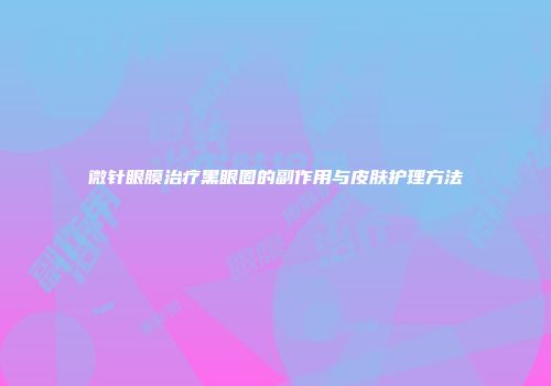 微针眼膜治疗黑眼圈的副作用与皮肤护理方法