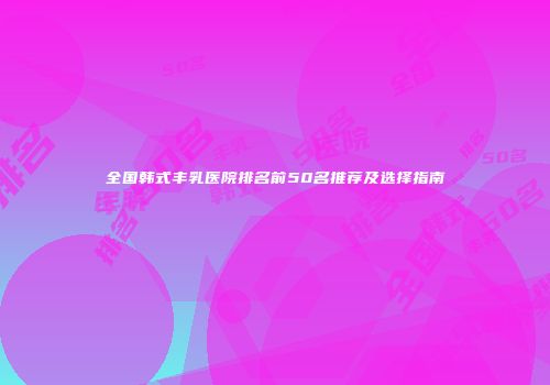 全国韩式丰乳医院排名前50名推荐及选择指南