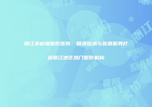 丽江美柏瑞整形医院：精湛医术与优质服务打造丽江地区热门整形机构