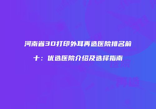 河南省3D打印外耳再造医院排名前十：优选医院介绍及选择指南