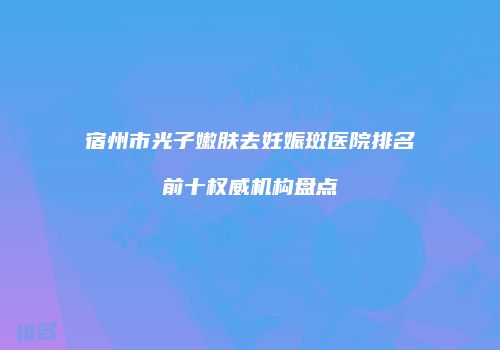 宿州市光子嫩肤去妊娠斑医院排名前十权威机构盘点