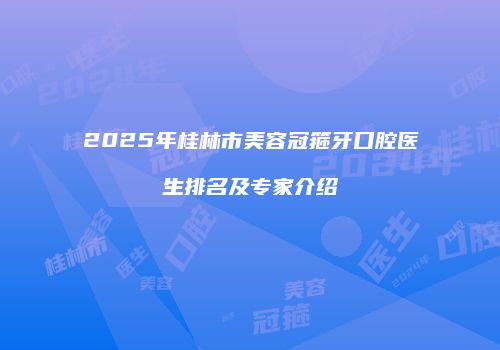 2025年桂林市美容冠箍牙口腔医生排名及专家介绍