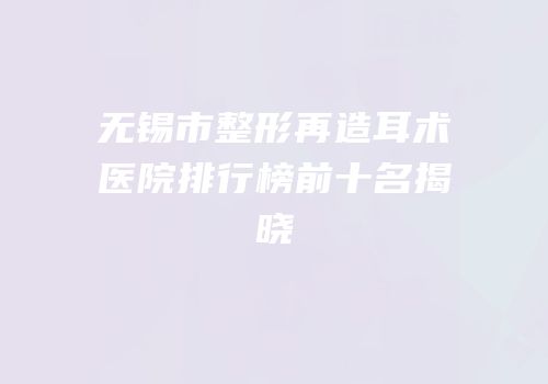 无锡市整形再造耳术医院排行榜前十名揭晓