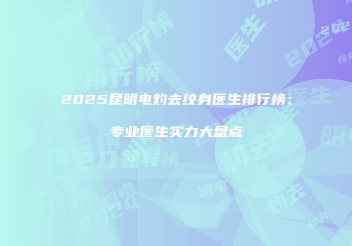 2025昆明电灼去纹身医生排行榜：专业医生实力大盘点