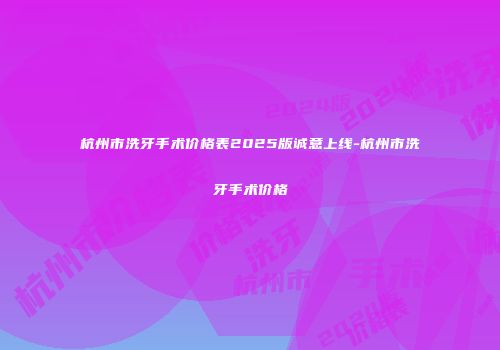 杭州市洗牙手术价格表2025版诚意上线-杭州市洗牙手术价格