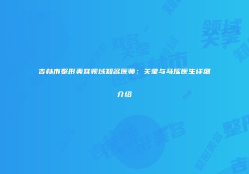 吉林市整形美容领域知名医师：关莹与马瑶医生详细介绍
