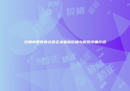 日照市肥厚鼻尖矫正术最新价格与医院详细介绍