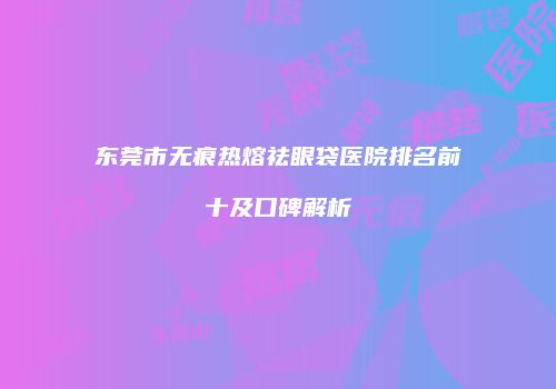 东莞市无痕热熔祛眼袋医院排名前十及口碑解析