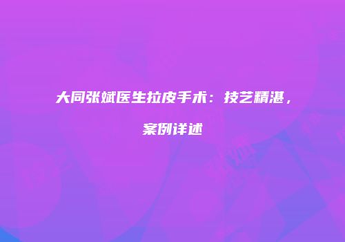 大同张斌医生拉皮手术：技艺精湛，案例详述
