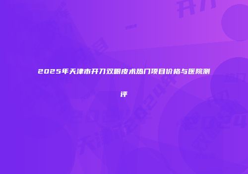 2025年天津市开刀双眼皮术热门项目价格与医院测评