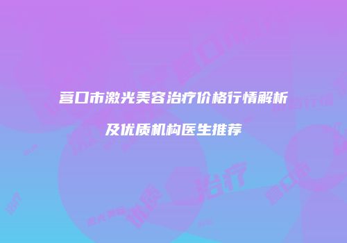营口市激光美容治疗价格行情解析及优质机构医生推荐