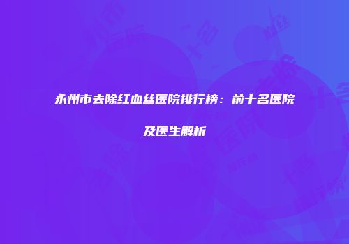 永州市去除红血丝医院排行榜：前十名医院及医生解析