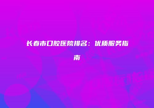 长春市口腔医院排名：优质服务指南