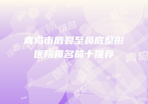 青岛市唇裂至鼻底整形医院排名前十推荐