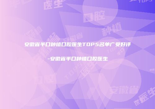 安徽省半口种植口腔医生TOP5名单广受好评-安徽省半口种植口腔医生