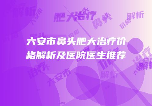 六安市鼻头肥大治疗价格解析及医院医生推荐