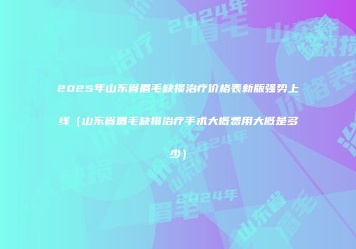2025年山东省眉毛缺损治疗价格表新版强势上线（山东省眉毛缺损治疗手术大概费用大概是多少）