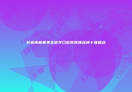 长春市格莱美全瓷牙口腔医院排名榜十强盘点