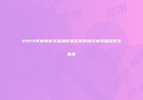 2025年郴州市牙齿隐形矫正医院排行榜及知名医生推荐