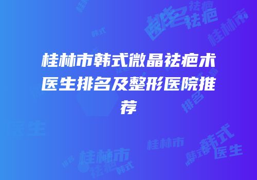 桂林市韩式微晶祛疤术医生排名及整形医院推荐